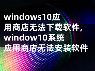 windows10應(yīng)用商店無法下載軟件,window10系統(tǒng)應(yīng)用商店無法安裝軟件