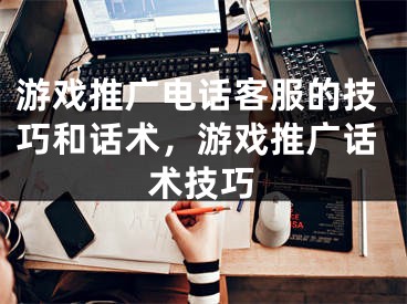 游戲推廣電話客服的技巧和話術(shù)，游戲推廣話術(shù)技巧