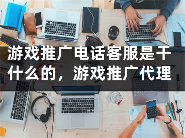 游戲推廣電話客服是干什么的，游戲推廣代理