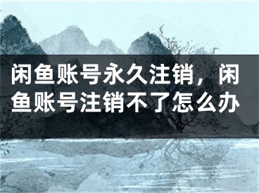 閑魚賬號(hào)永久注銷，閑魚賬號(hào)注銷不了怎么辦