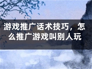 游戲推廣話術(shù)技巧，怎么推廣游戲叫別人玩