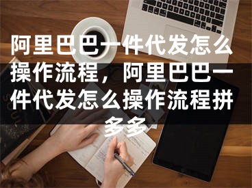 阿里巴巴一件代發(fā)怎么操作流程，阿里巴巴一件代發(fā)怎么操作流程拼多多