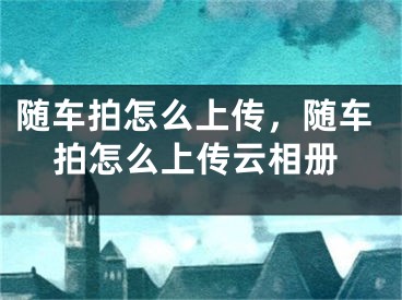 隨車拍怎么上傳，隨車拍怎么上傳云相冊