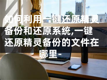 如何利用一鍵還原精靈備份和還原系統(tǒng),一鍵還原精靈備份的文件在哪里-