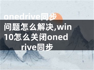 onedrive同步問題怎么解決,win10怎么關(guān)閉onedrive同步