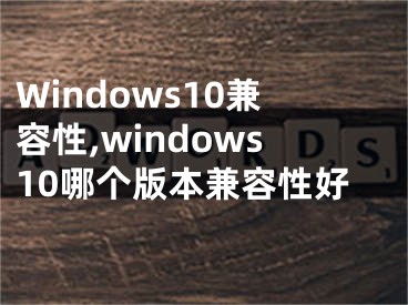 Windows10兼容性,windows10哪個版本兼容性好