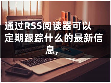 通過RSS閱讀器可以定期跟蹤什么的最新信息,