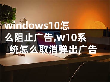 windows10怎么阻止廣告,w10系統(tǒng)怎么取消彈出廣告