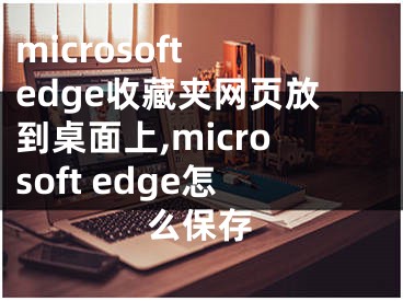 microsoft edge收藏夾網(wǎng)頁放到桌面上,microsoft edge怎么保存