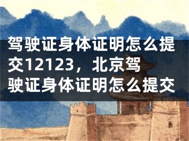 駕駛證身體證明怎么提交12123，北京駕駛證身體證明怎么提交