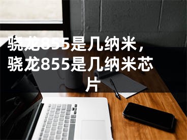 驍龍855是幾納米，驍龍855是幾納米芯片