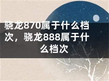 驍龍870屬于什么檔次，驍龍888屬于什么檔次