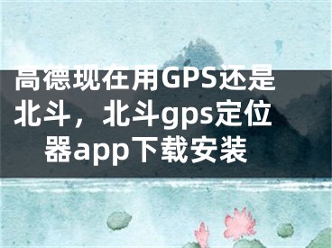 高德現(xiàn)在用GPS還是北斗，北斗gps定位器app下載安裝