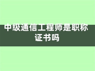 中級通信工程師是職稱證書嗎