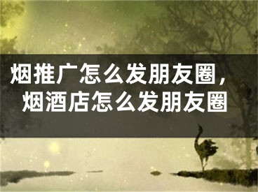 煙推廣怎么發(fā)朋友圈，煙酒店怎么發(fā)朋友圈