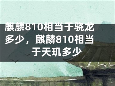 麒麟810相當于驍龍多少，麒麟810相當于天璣多少