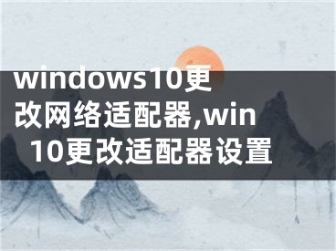 windows10更改網(wǎng)絡(luò)適配器,win10更改適配器設(shè)置