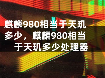 麒麟980相當(dāng)于天璣多少，麒麟980相當(dāng)于天璣多少處理器