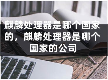 麒麟處理器是哪個(gè)國家的，麒麟處理器是哪個(gè)國家的公司