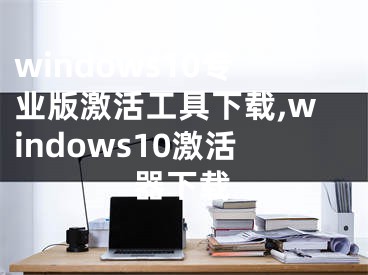 windows10專業(yè)版激活工具下載,windows10激活器下載