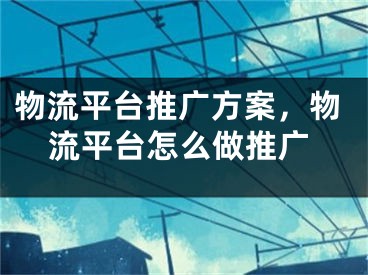 物流平臺(tái)推廣方案，物流平臺(tái)怎么做推廣