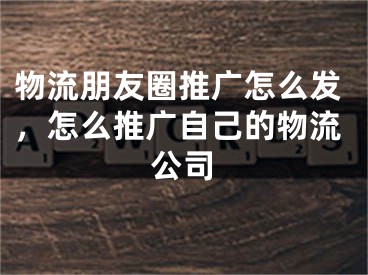 物流朋友圈推廣怎么發(fā)，怎么推廣自己的物流公司