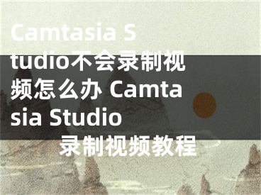 Camtasia Studio不會錄制視頻怎么辦 Camtasia Studio錄制視頻教程