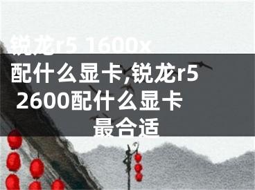 銳龍r5 1600x配什么顯卡,銳龍r5 2600配什么顯卡最合適