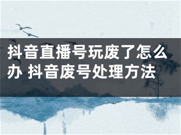 抖音直播號(hào)玩廢了怎么辦 抖音廢號(hào)處理方法