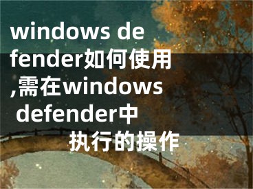 windows defender如何使用,需在windows defender中執(zhí)行的操作