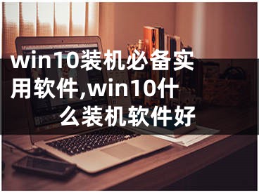 win10裝機(jī)必備實(shí)用軟件,win10什么裝機(jī)軟件好