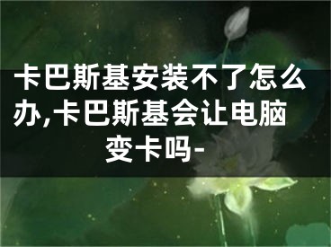 卡巴斯基安裝不了怎么辦,卡巴斯基會(huì)讓電腦變卡嗎-