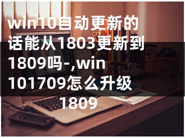 win10自動更新的話能從1803更新到1809嗎-,win101709怎么升級1809