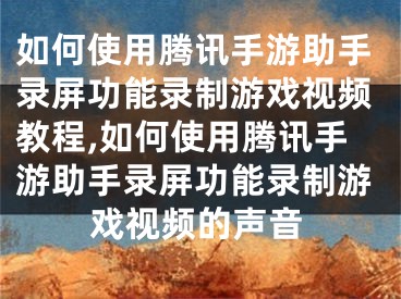 如何使用騰訊手游助手錄屏功能錄制游戲視頻教程,如何使用騰訊手游助手錄屏功能錄制游戲視頻的聲音