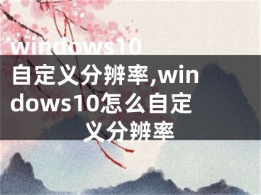 windows10 自定義分辨率,windows10怎么自定義分辨率