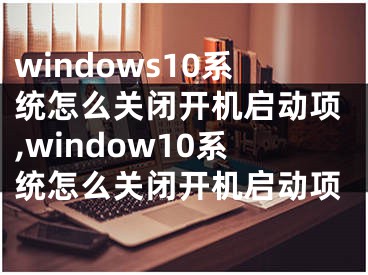 windows10系統(tǒng)怎么關(guān)閉開(kāi)機(jī)啟動(dòng)項(xiàng),window10系統(tǒng)怎么關(guān)閉開(kāi)機(jī)啟動(dòng)項(xiàng)