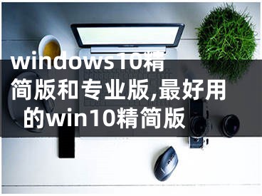 windows10精簡(jiǎn)版和專業(yè)版,最好用的win10精簡(jiǎn)版