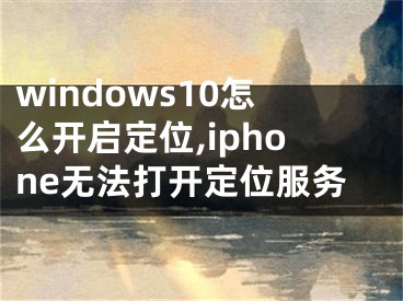 windows10怎么開(kāi)啟定位,iphone無(wú)法打開(kāi)定位服務(wù)