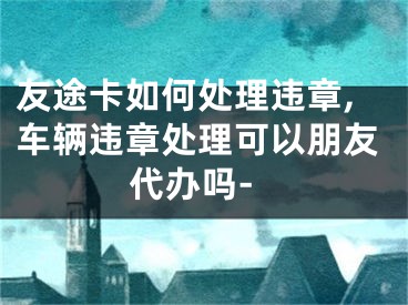 友途卡如何處理違章,車輛違章處理可以朋友代辦嗎-