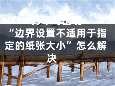 Excel打印時(shí)出現(xiàn)“邊界設(shè)置不適用于指定的紙張大小”怎么解決 