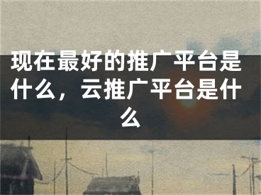 現(xiàn)在最好的推廣平臺是什么，云推廣平臺是什么