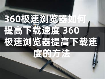 360極速瀏覽器如何提高下載速度 360極速瀏覽器提高下載速度的方法