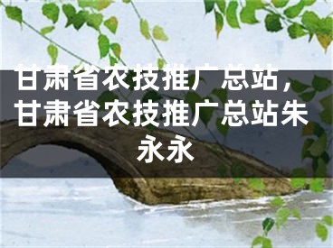 甘肅省農(nóng)技推廣總站，甘肅省農(nóng)技推廣總站朱永永