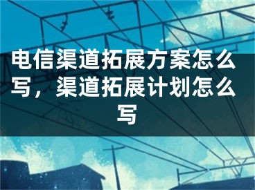 電信渠道拓展方案怎么寫，渠道拓展計劃怎么寫