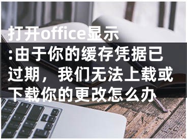 打開office顯示:由于你的緩存憑據(jù)已過期，我們無法上載或下載你的更改怎么辦 