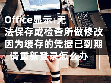 Office顯示:無法保存或檢查所做修改因為緩存的憑據(jù)已到期請重新登錄怎么辦 