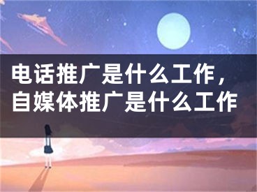 電話推廣是什么工作，自媒體推廣是什么工作