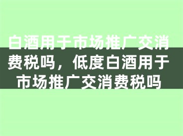 白酒用于市場(chǎng)推廣交消費(fèi)稅嗎，低度白酒用于市場(chǎng)推廣交消費(fèi)稅嗎