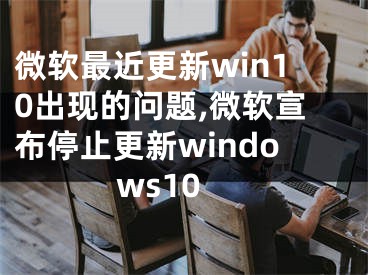 微軟最近更新win10出現(xiàn)的問題,微軟宣布停止更新windows10