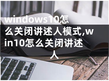 windows10怎么關(guān)閉講述人模式,win10怎么關(guān)閉講述人